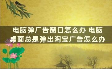 电脑弹广告窗口怎么办 电脑桌面总是弹出淘宝广告怎么办